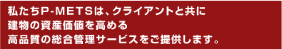 私たちP-METSは、クライアントと共に建物の資産価値を高める高品質の総合管理サービスをご提供します。