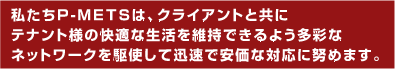 私たちP-METSは、クライアントと共にテナント様の快適な生活を維持できるよう多彩なネットワークを駆使した迅速で安価な対応に努めます。