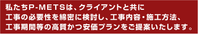 私たちP-METSは、クライアントと共に工事の必要性を綿密に検討し、工事内容・施工方法、工事期間等の高質かつ安価プランをご提案いたします。